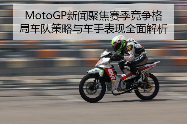 MotoGP新闻聚焦赛季竞争格局车队策略与车手表现全面解析