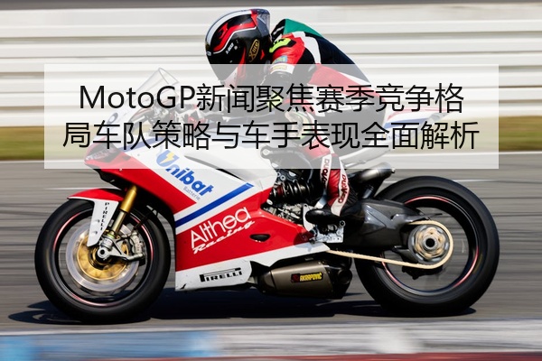 MotoGP新闻聚焦赛季竞争格局车队策略与车手表现全面解析
