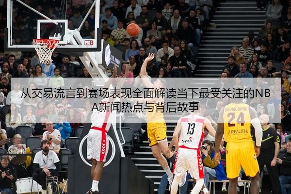 从交易流言到赛场表现全面解读当下最受关注的NBA新闻热点与背后故事