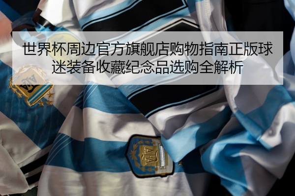 世界杯周边官方旗舰店购物指南正版球迷装备收藏纪念品选购全解析