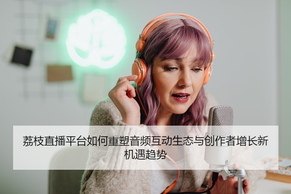 荔枝直播平台如何重塑音频互动生态与创作者增长新机遇趋势