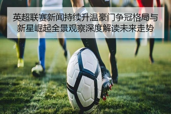 英超联赛新闻持续升温豪门争冠格局与新星崛起全景观察深度解读未来走势
