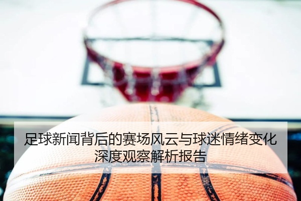 足球新闻背后的赛场风云与球迷情绪变化深度观察解析报告