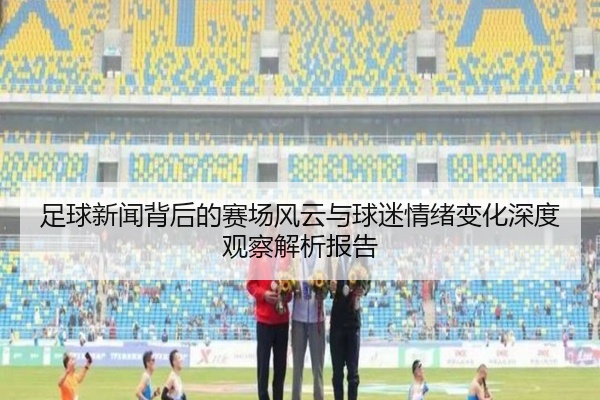足球新闻背后的赛场风云与球迷情绪变化深度观察解析报告
