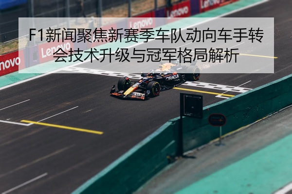 F1新闻聚焦新赛季车队动向车手转会技术升级与冠军格局解析