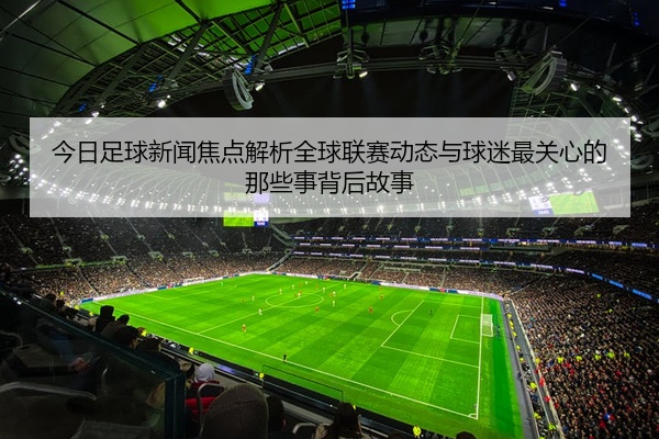 今日足球新闻焦点解析全球联赛动态与球迷最关心的那些事背后故事