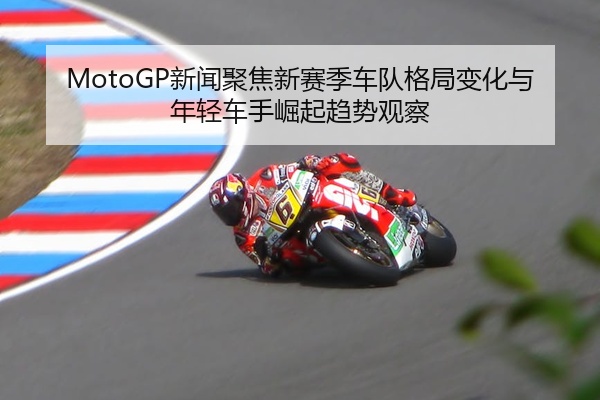 MotoGP新闻聚焦新赛季车队格局变化与年轻车手崛起趋势观察
