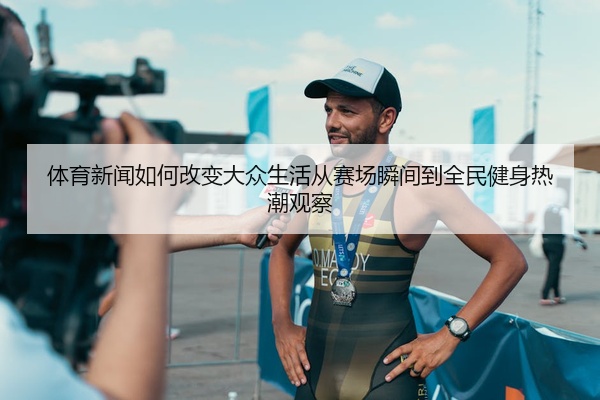 体育新闻如何改变大众生活从赛场瞬间到全民健身热潮观察