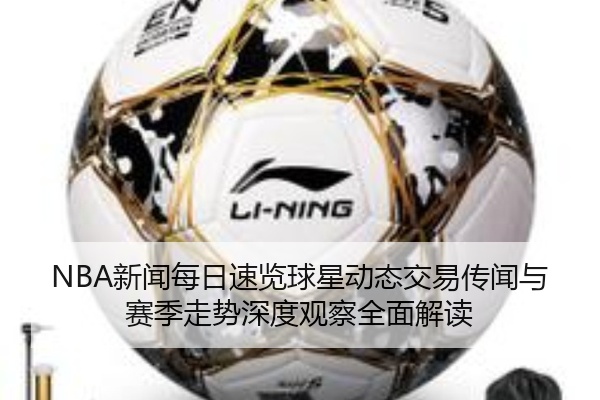 NBA新闻每日速览球星动态交易传闻与赛季走势深度观察全面解读