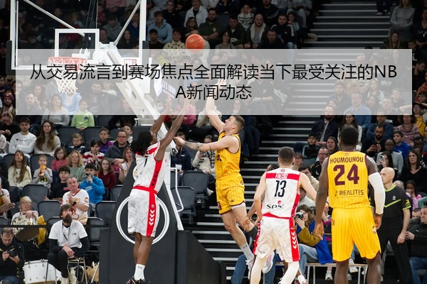 从交易流言到赛场焦点全面解读当下最受关注的NBA新闻动态