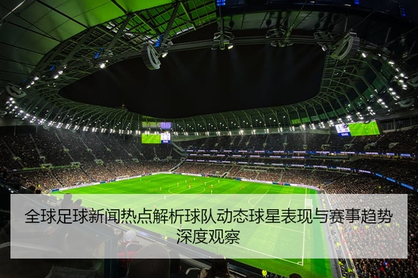 全球足球新闻热点解析球队动态球星表现与赛事趋势深度观察