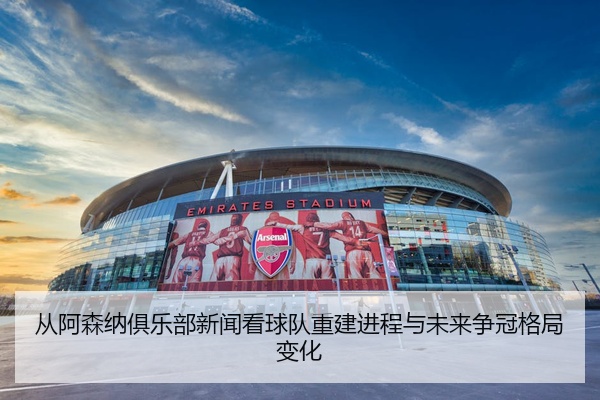 从阿森纳俱乐部新闻看球队重建进程与未来争冠格局变化